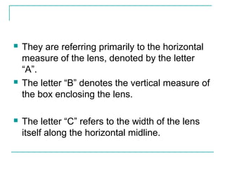  They are referring primarily to the horizontal
measure of the lens, denoted by the letter
“A”.
 The letter “B” denotes the vertical measure of
the box enclosing the lens.
 The letter “C” refers to the width of the lens
itself along the horizontal midline.
 