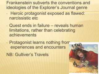 Frankenstein subverts the conventions and
ideologies of the Explorer’s Journal genre
• Heroic protagonist exposed as flawed:
narcissistic etc
• Quest ends in failure – reveals human
limitations, rather than celebrating
achievements
• Protagonist learns nothing from
experiences and encounters
NB: Gulliver’s Travels
 