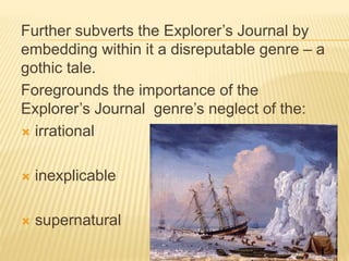 Further subverts the Explorer’s Journal by
embedding within it a disreputable genre – a
gothic tale.
Foregrounds the importance of the
Explorer’s Journal genre’s neglect of the:
 irrational
 inexplicable
 supernatural
 