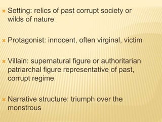  Setting: relics of past corrupt society or
wilds of nature
 Protagonist: innocent, often virginal, victim
 Villain: supernatural figure or authoritarian
patriarchal figure representative of past,
corrupt regime
 Narrative structure: triumph over the
monstrous
 