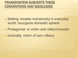 FRANKENSTEIN SUBVERTS THESE
CONVENTIONS AND IDEOLOGIES
 Setting: locates monstrosity in everyday
world: bourgeois domestic sphere
 Protagonist: is victim and villain/monster
 Ironically, victim of own villainy
 