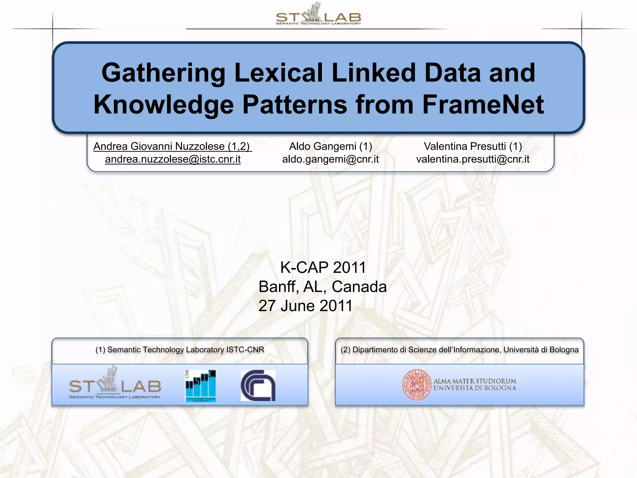 (2) Dipartimento di Scienze dell’Informazione, Università di Bologna(1) Semantic Technology Laboratory ISTC-CNR Gathering Lexical Linked Data and Knowledge Patterns from FrameNet Andrea Giovanni Nuzzolese (1,2) andrea.nuzzolese@istc.cnr.it Aldo Gangemi (1) aldo.gangemi@cnr.it Valentina Presutti (1) valentina.presutti@cnr.it K-CAP 2011 Banff, AL, Canada 27 June 2011 