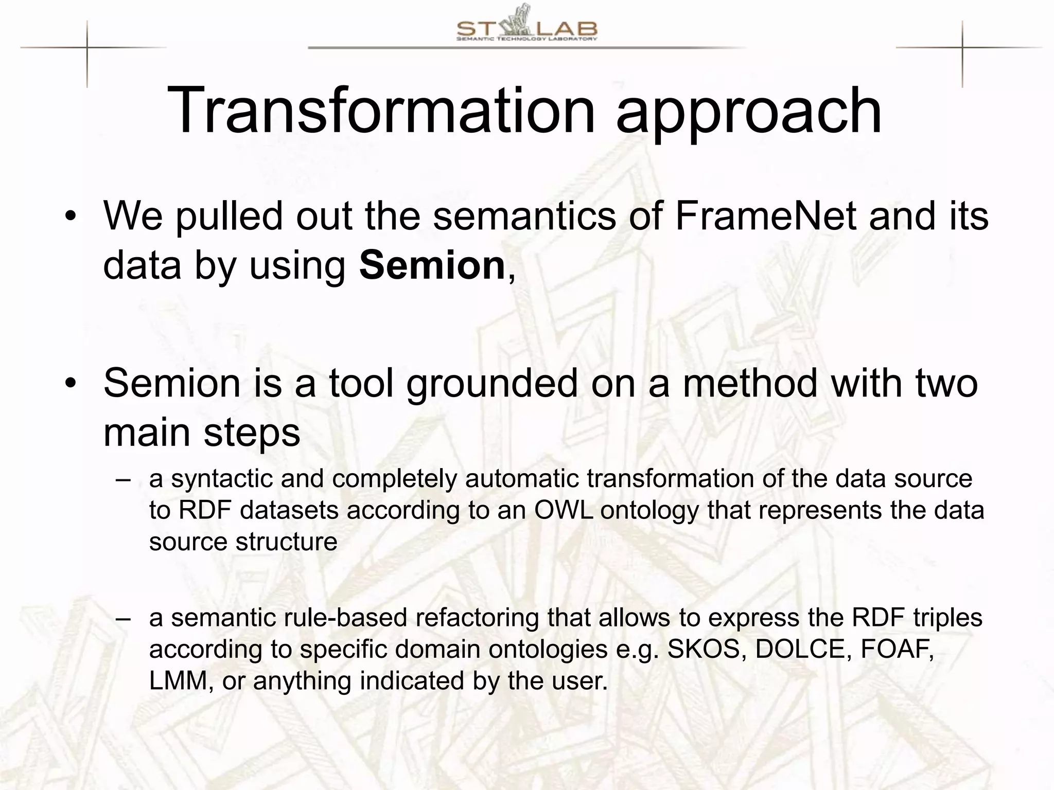 Transformation approach • We pulled out the semantics of FrameNet and its data by using Semion, • Semion is a tool grounded on a method with two main steps – a syntactic and completely automatic transformation of the data source to RDF datasets according to an OWL ontology that represents the data source structure – a semantic rule-based refactoring that allows to express the RDF triples according to specific domain ontologies e.g. SKOS, DOLCE, FOAF, LMM, or anything indicated by the user. 