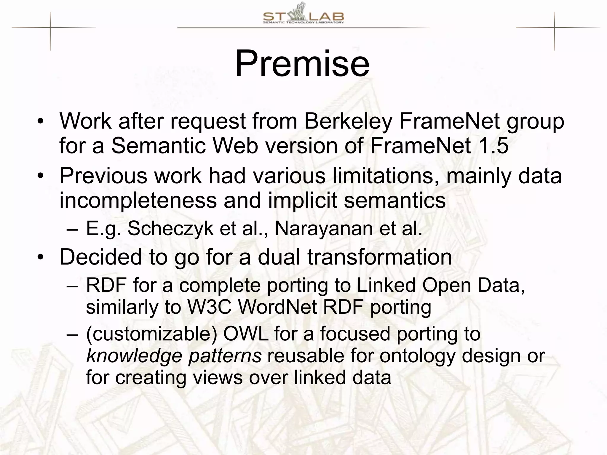 Premise • Work after request from Berkeley FrameNet group for a Semantic Web version of FrameNet 1.5 • Previous work had various limitations, mainly data incompleteness and implicit semantics – E.g. Scheczyk et al., Narayanan et al. • Decided to go for a dual transformation – RDF for a complete porting to Linked Open Data, similarly to W3C WordNet RDF porting – (customizable) OWL for a focused porting to knowledge patterns reusable for ontology design or for creating views over linked data 