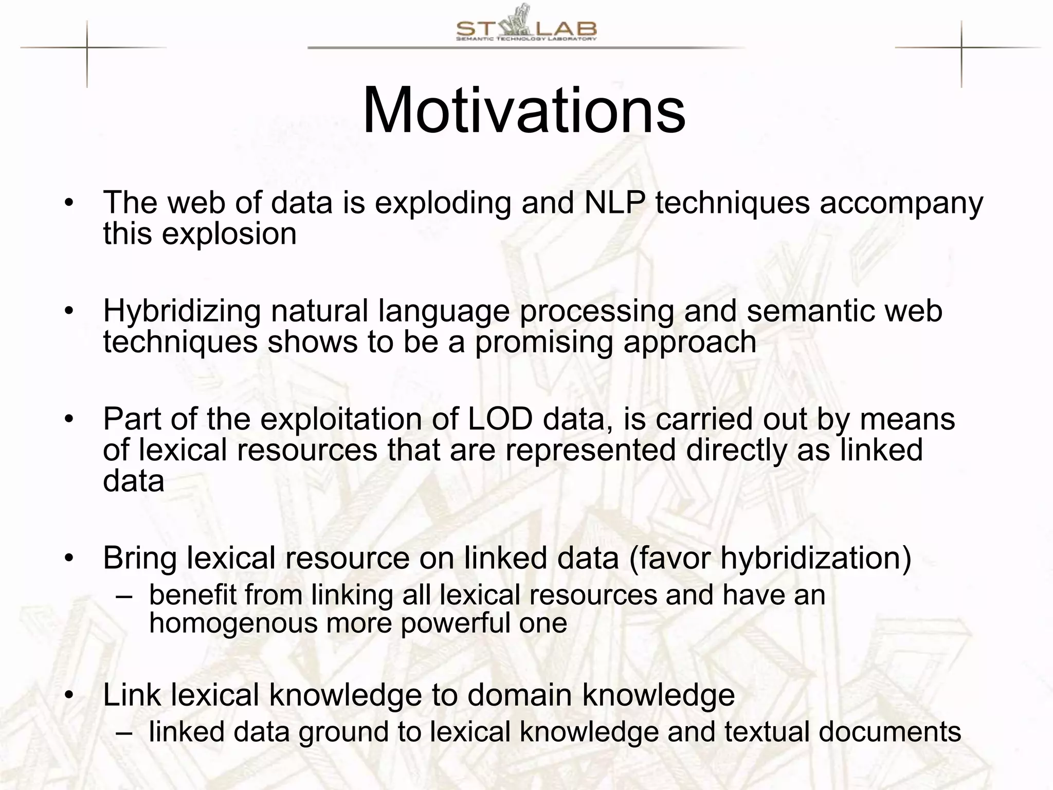 Motivations • The web of data is exploding and NLP techniques accompany this explosion • Hybridizing natural language processing and semantic web techniques shows to be a promising approach • Part of the exploitation of LOD data, is carried out by means of lexical resources that are represented directly as linked data • Bring lexical resource on linked data (favor hybridization) – benefit from linking all lexical resources and have an homogenous more powerful one • Link lexical knowledge to domain knowledge – linked data ground to lexical knowledge and textual documents 