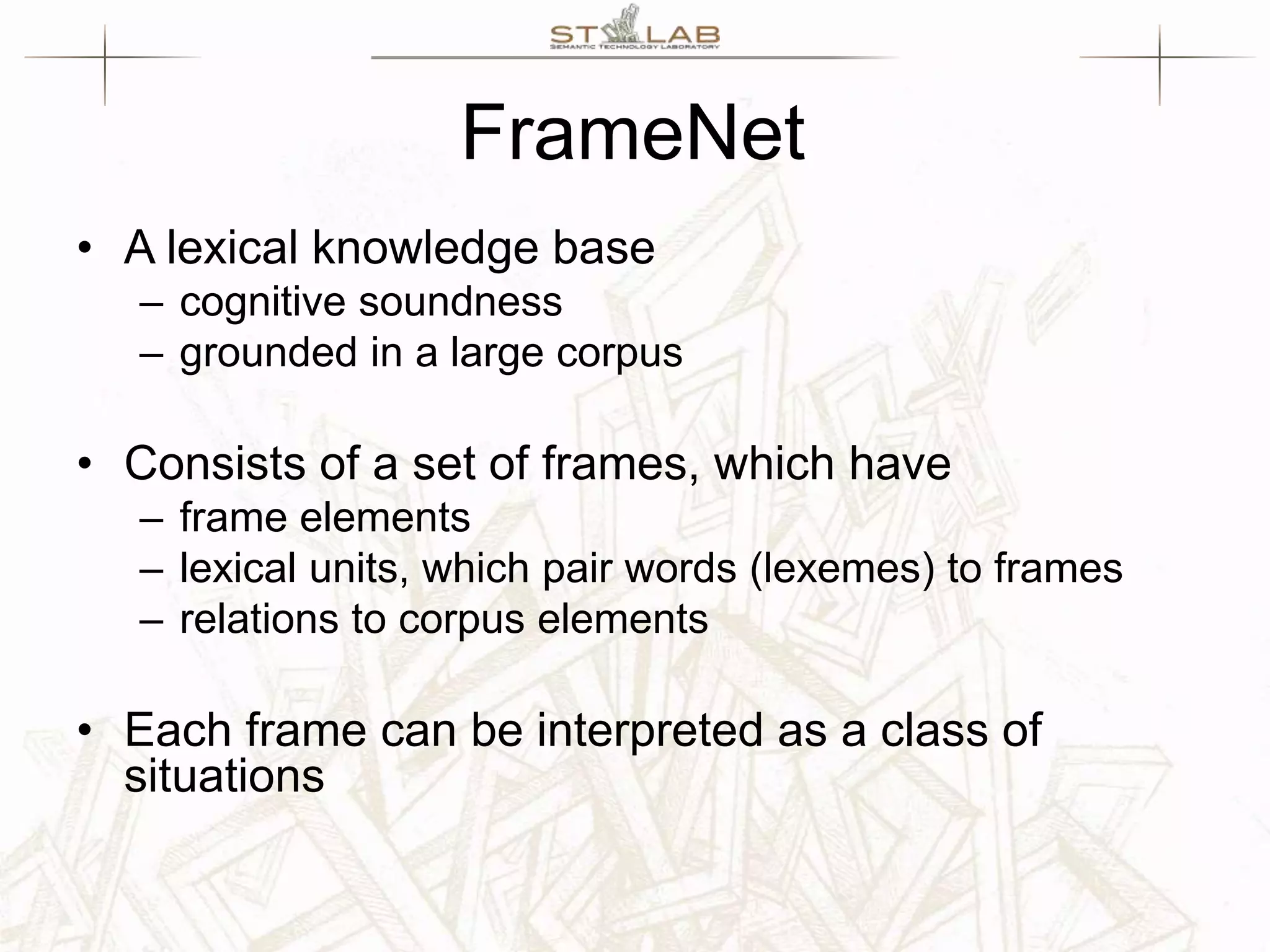 FrameNet • A lexical knowledge base – cognitive soundness – grounded in a large corpus • Consists of a set of frames, which have – frame elements – lexical units, which pair words (lexemes) to frames – relations to corpus elements • Each frame can be interpreted as a class of situations 