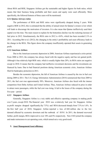 About ROA and ROE, Singapore Airlines got the sustainable and higher figures for both ratios, which
means that their business being profitable and their assets and equity were used efficiently. More
specifically, the followed features of three cases will be mentioned:
4.3.1 Qantas Airways ratios
The performance of ROA and ROE ratios were significantly dropped during 5 years. With
negative ROE in 2012, this is estimated that the ability of annual return for Qantas’s owners is low which
will leads to discourage the motivation of investors. It is also mean that Qantas ineffectively used their
capital over the time. The main reason to explain for the bottomless decline was the rocketing increase of
fuel price in 2012. Simultaneously, the ROA ratio in 2012 is -0.8%, which has been recorded 2.1% in
2011. According Birt et al. (2012), the changing in the entity’s profitability and asset efficiency leads to
the change in the ROA. This figure shows the company insufficiently operated their assets in generating
profit.
4.3.2 American Airlines
Due to the American economic depression in 2008, American Airlines experienced a crisis period.
From 2008 to 2013, the company has always faced with the negative equity and has not gained profit.
Although it has relatively high ROE ratio, which is usually higher than 20%, its ROA ratios are negative
except in 2010. It means that the company had ineffective investment decisions and the investments are
financed by loans. Due to bad financial positions during American economic crisis, American Airlines
filed for bankruptcy protection in 2011.
Besides the economic depression, the fall of American Airlines is caused by the rise in fuel cost
during 2009 to 2011. The U.S. Energy Information Administration (2014) summarized that from 2009 to
2011, the fuel cost rose approximately 50%. Moreover, American Airlines also faced with the intense
competition from Delta Airlines and United Airlines. Thus, American Airlines reduced its price in order
to attract more passengers, while the fuel cost was rising. It led to the losses of the company during the
five-year – period.
4.3.3 Singapore Airlines
Generally, Singapore Airline is a very stable and effective operating company in making profit
over 5 years, except 2010. The financial year 2010 was a relatively bad year for Singapore Airline
as profit margins dropped significantly (by 7.5%) and ROA decreased sharply from 7.3% to 1.6%. In
the first half year of 2010, Singapore Airline reported a loss of 444 million due to the low
demand affected by economic downturn and the outbreak of H1N1. In 2011, the demand recovered
further, profit margin, ROA improved to over 10% and 8% respectively. New CEO joined the company
and made restructures to cut operating costs, which turned out a very good result.
5. Asset Management/Asset efficiency
 