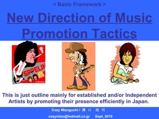 < Basic Framework > Cozy Mizoguchi /  溝 口　浩 司  [email_address] 　 Sept, 2010 New Direction of Music Promotion Tactics This is just outline mainly for established and/or Independent Artists by promoting their presence efficiently in Japan.  