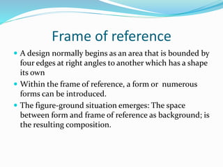 Frame of reference
 A design normally begins as an area that is bounded by
four edges at right angles to another which has a shape
its own
 Within the frame of reference, a form or numerous
forms can be introduced.
 The figure-ground situation emerges: The space
between form and frame of reference as background; is
the resulting composition.
 