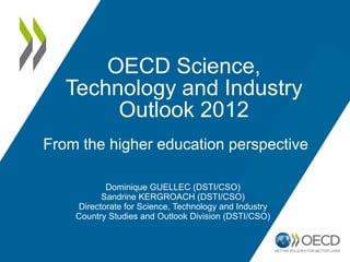 OECD Science,
   Technology and Industry
        Outlook 2012
From the higher education perspective

           Dominique GUELLEC (DSTI/CSO)
          Sandrine KERGROACH (DSTI/CSO)
    Directorate for Science, Technology and Industry
    Country Studies and Outlook Division (DSTI/CSO)
 