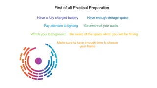 Have a fully charged battery Have enough storage space
Pay attention to lighting Be aware of your audio
Watch your Background Be aware of the space which you will be filming
Make sure to have enough time to choose
your frame
First of all Practical Preparation
 