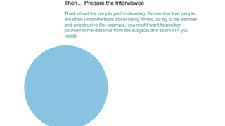 Then… Prepare the Interviewee
Think about the people you're shooting. Remember that people
are often uncomfortable about being filmed, so try to be discreet
and unobtrusive (for example, you might want to position
yourself some distance from the subjects and zoom in if you
need)
 