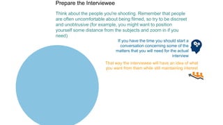 Prepare the Interviewee
Think about the people you're shooting. Remember that people
are often uncomfortable about being filmed, so try to be discreet
and unobtrusive (for example, you might want to position
yourself some distance from the subjects and zoom in if you
need)
If you have the time you should start a
conversation concerning some of the
matters that you will need for the actual
interview
That way the interviewee will have an idea of what
you want from them while still maintaining interest
 