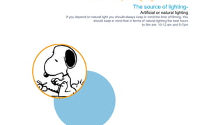 The source of lighting-
Artificial or natural lighting
If you depend on natural light you should always keep in mind the time of filming. You
should keep in mind that in terms of natural lighting the best hours
to film are: 10-12 am and 5-7pm
The Basic Concepts of Lighting
 