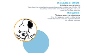 The source of lighting-
Artificial or natural lighting
If you depend on natural light you should always keep in mind the time of filming. You
should keep in mind that in terms of natural lighting the best hours
to film are: 10-12 am and 5-7pm
The Subject-
Filming a person or a landscape
When filming a person keep in mind that lighting
benefits their natural curves and angles and does not
put them into discomfort
The Basic Concepts of Lighting
 