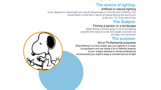 The source of lighting-
Artificial or natural lighting
If you depend on natural light you should always keep in mind the time of filming. You
should keep in mind that in terms of natural lighting the best hours
to film are: 10-12 am and 5-7pm
The Subject-
Filming a person or a landscape
When filming a person keep in mind that lighting
benefits their natural curves and angles and does not
put them into discomfort
The purpose-
Art or Professional purposes
When filming in a more artistic way your lighting is a mean
of expression and can tackle a lot of different aspects
of your subject whereas in strictly professional
environments you need to keep a constant source of light
The Basic Concepts of Lighting
 
