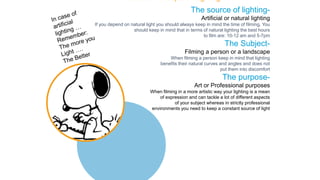 The source of lighting-
Artificial or natural lighting
If you depend on natural light you should always keep in mind the time of filming. You
should keep in mind that in terms of natural lighting the best hours
to film are: 10-12 am and 5-7pm
The Subject-
Filming a person or a landscape
When filming a person keep in mind that lighting
benefits their natural curves and angles and does not
put them into discomfort
The purpose-
Art or Professional purposes
When filming in a more artistic way your lighting is a mean
of expression and can tackle a lot of different aspects
of your subject whereas in strictly professional
environments you need to keep a constant source of light
The Basic Concepts of Lighting
 