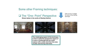 Some other Framing techniques:
 The “One- Point” Perspective
Shown below in the works of Stanley Kubrick
The challenging aspect of this technique
is that it needs the perspective aspect of
a room or landscape that we could
capture with a wider shot than the ones
usually used during interviews
Click on any of images
for more on this framing
technique
 
