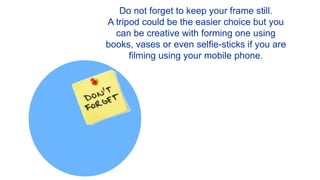 Do not forget to keep your frame still.
A tripod could be the easier choice but you
can be creative with forming one using
books, vases or even selfie-sticks if you are
filming using your mobile phone.
 