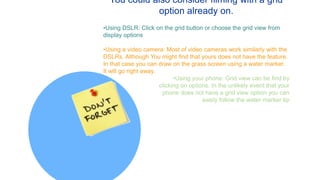 You could also consider filming with a grid
option already on.
•Using DSLR: Click on the grid button or choose the grid view from
display options
•Using a video camera: Most of video cameras work similarly with the
DSLRs. Although You might find that yours does not have the feature.
In that case you can draw on the grass screen using a water marker.
It will go right away.
•Using your phone: Grid view can be find by
clicking on options. In the unlikely event that your
phone does not have a grid view option you can
easily follow the water marker tip
 