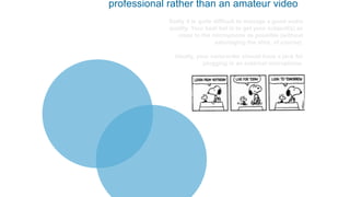 professional rather than an amateur video
Sadly it is quite difficult to manage a good audio
quality. Your best bet is to get your subject(s) as
close to the microphone as possible (without
sabotaging the shot, of course).
Ideally, your camcorder should have a jack for
plugging in an external microphone.
 
