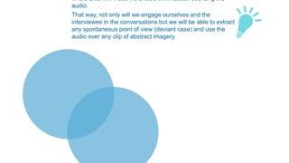 whole extent in video we should think about recording the
audio.
That way, not only will we engage ourselves and the
interviewee in the conversations but we will be able to extract
any spontaneous point of view (deviant case) and use the
audio over any clip of abstract imagery.
 