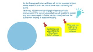 As the Interviews that we will take will not be recorded at their
whole extent in video we should think about recording the
audio.
That way, not only will we engage ourselves and the
interviewee in the conversations but we will be able to extract
any spontaneous point of view (deviant case) and use the
audio over any clip of abstract imagery.
By clicking here
you will find the
"Free Audio
Editor" software
While here you
will find the
“WavePad”
software
 