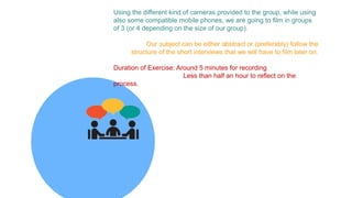 Using the different kind of cameras provided to the group, while using
also some compatible mobile phones, we are going to film in groups
of 3 (or 4 depending on the size of our group).
Our subject can be either abstract or (preferably) follow the
structure of the short interviews that we will have to film later on.
Duration of Exercise: Around 5 minutes for recording
Less than half an hour to reflect on the
process.
 
