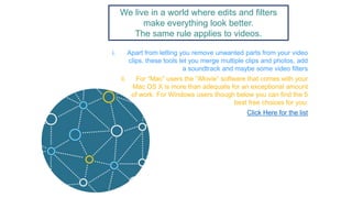 We live in a world where edits and filters
make everything look better.
The same rule applies to videos.
i. Apart from letting you remove unwanted parts from your video
clips, these tools let you merge multiple clips and photos, add
a soundtrack and maybe some video filters
ii. For “Mac” users the “iMovie” software that comes with your
Mac OS X is more than adequate for an exceptional amount
of work. For Windows users though below you can find the 5
best free choices for you:
Click Here for the list
 