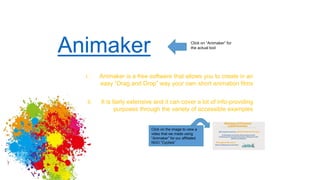 Animaker Click on “Animaker” for
the actual tool
i. Animaker is a free software that allows you to create in an
easy “Drag and Drop” way your own short animation films
ii. It is fairly extensive and it can cover a lot of info-providing
purposes through the variety of accessible examples
Click on the image to view a
video that we made using
“Animaker” for our affiliated
NGO “Cyclisis”
 