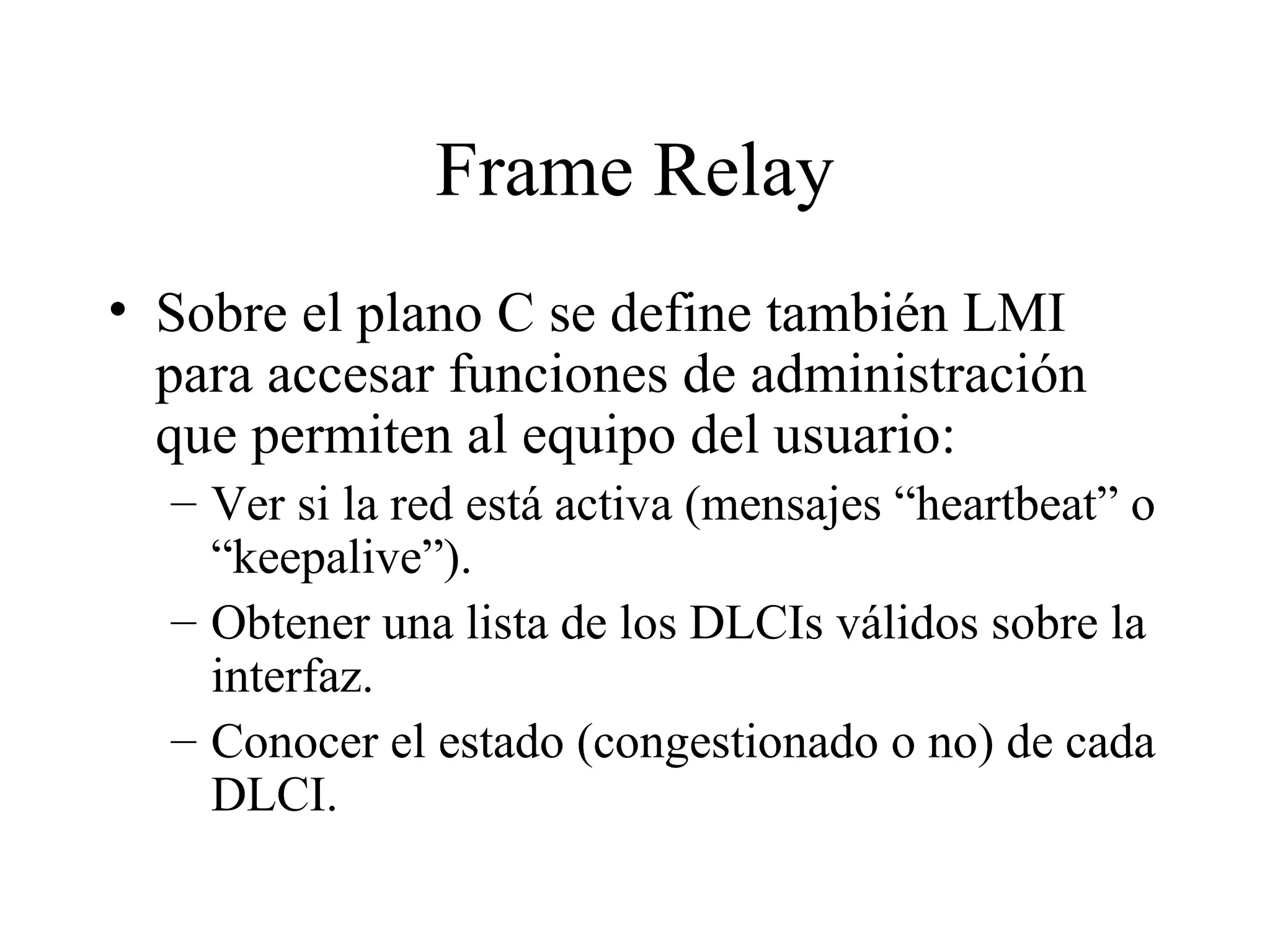 Frame Relay Sobre el plano C se define también LMI para accesar funciones de administración que permiten al equipo del usuario: Ver si la red está activa (mensajes “heartbeat” o “keepalive”). Obtener una lista de los DLCIs válidos sobre la interfaz. Conocer el estado (congestionado o no) de cada DLCI. 