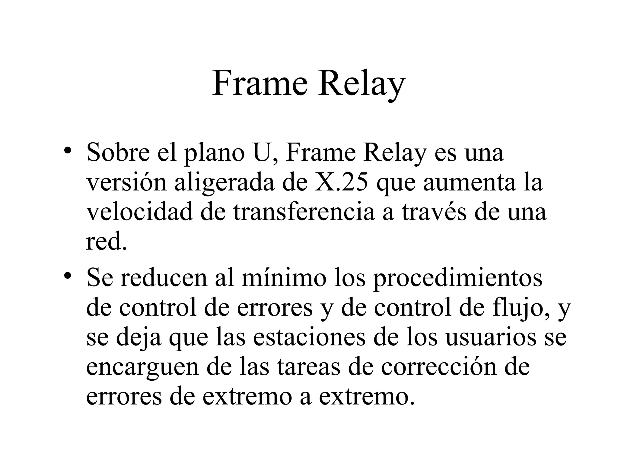 Frame Relay Sobre el plano U, Frame Relay es una versión aligerada de X.25 que aumenta la velocidad de transferencia a través de una red. Se reducen al mínimo los procedimientos de control de errores y de control de flujo, y se deja que las estaciones de los usuarios se encarguen de las tareas de corrección de errores de extremo a extremo. 