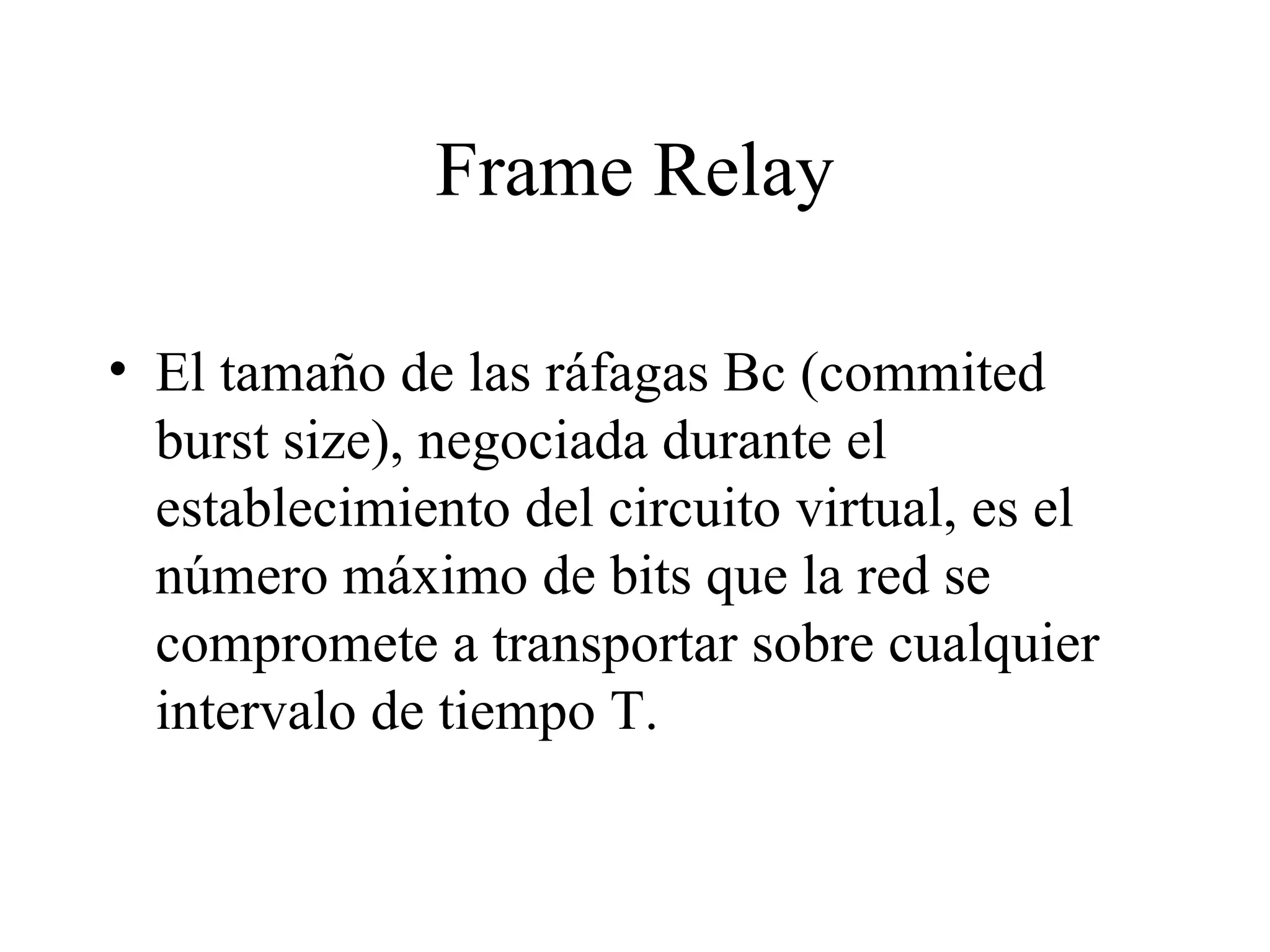 Frame Relay El tamaño de las ráfagas Bc (commited burst size), negociada durante el establecimiento del circuito virtual, es el número máximo de bits que la red se compromete a transportar sobre cualquier intervalo de tiempo T.  