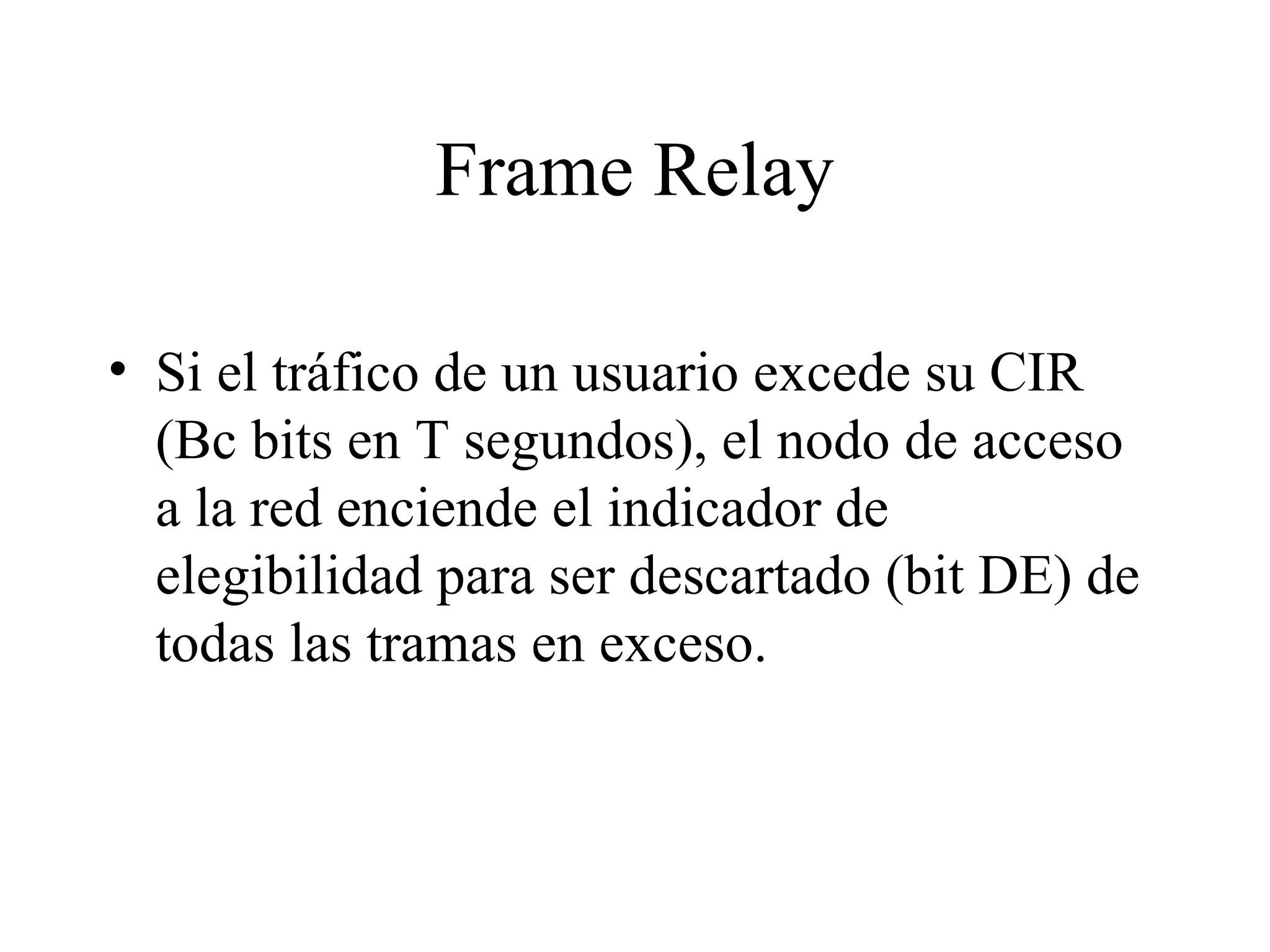 Frame Relay Si el tráfico de un usuario excede su CIR (Bc bits en T segundos), el nodo de acceso a la red enciende el indicador de elegibilidad para ser descartado (bit DE) de todas las tramas en exceso.  