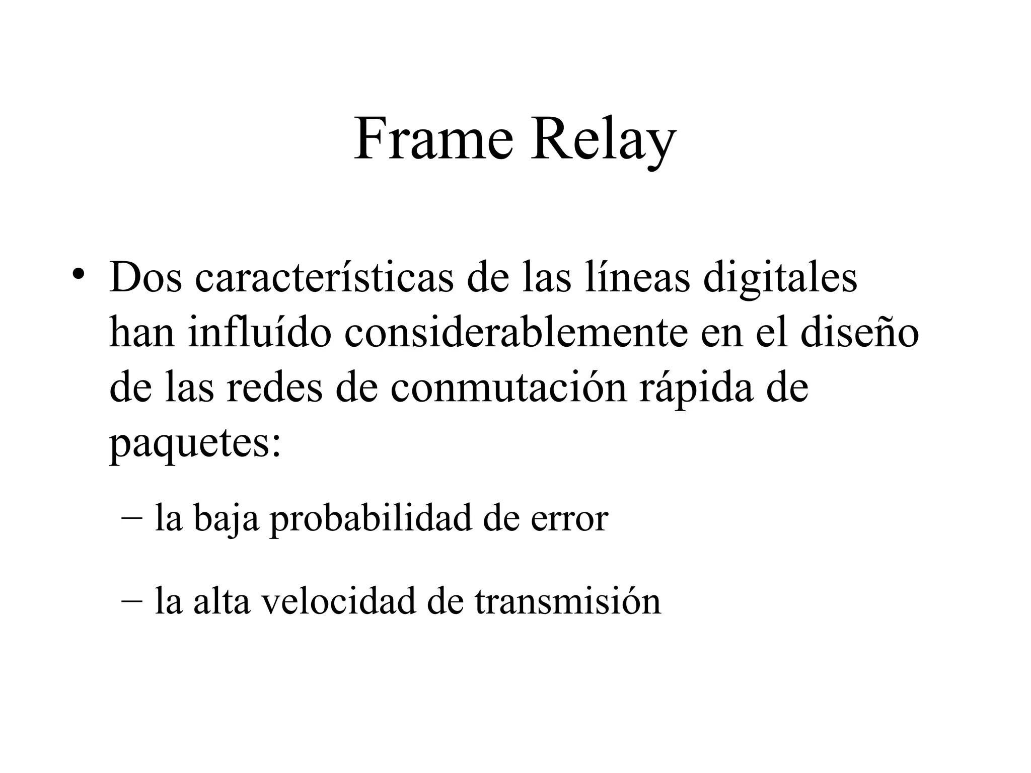 Frame Relay Dos características de las líneas digitales han influído considerablemente en el diseño de las redes de conmutación rápida de paquetes:  la baja probabilidad de error la alta velocidad de transmisión 
