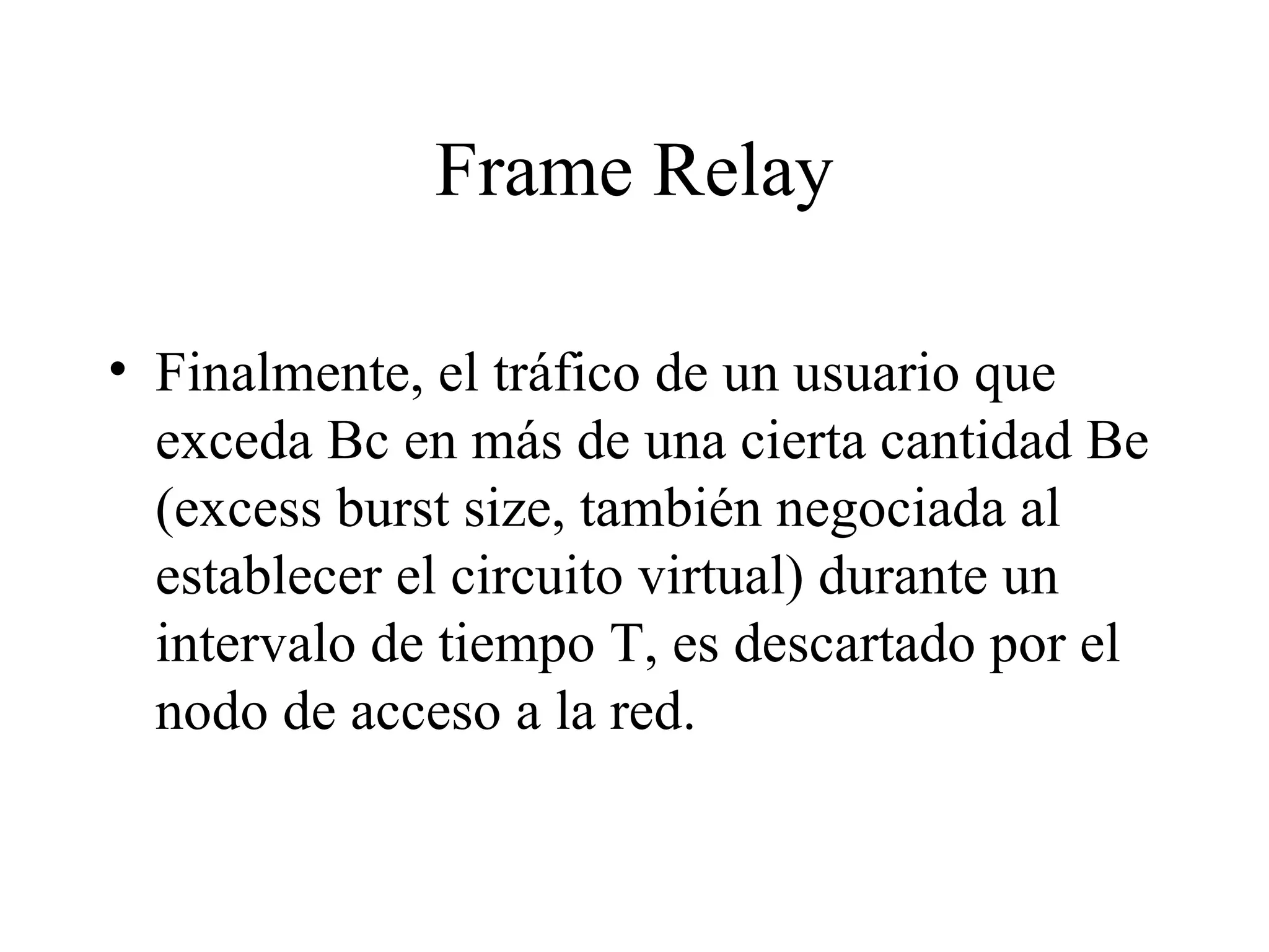 Frame Relay Finalmente, el tráfico de un usuario que exceda Bc en más de una cierta cantidad Be (excess burst size, también negociada al establecer el circuito virtual) durante un intervalo de tiempo T, es descartado por el nodo de acceso a la red.  