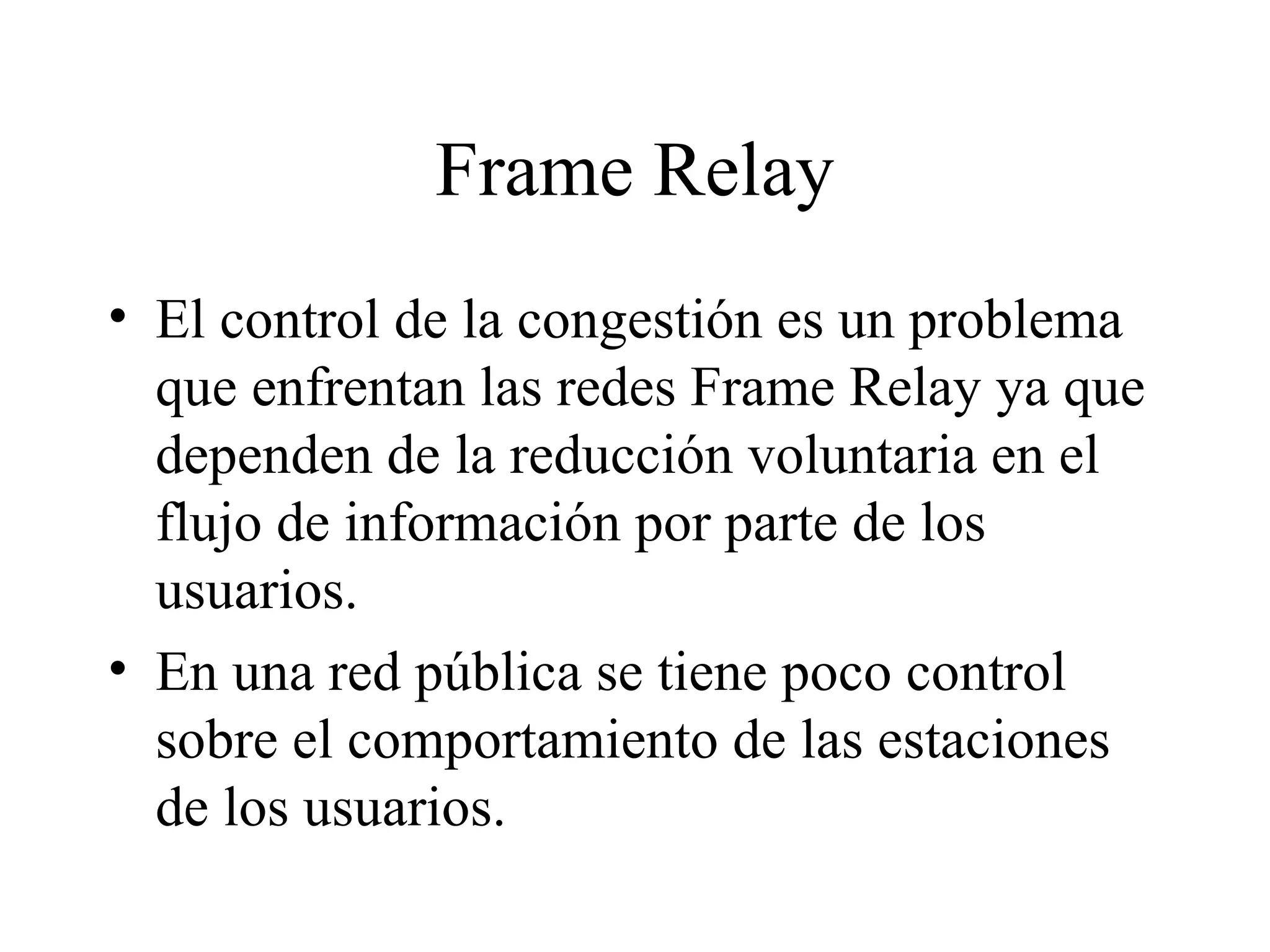 Frame Relay El control de la congestión es un problema que enfrentan las redes Frame Relay ya que dependen de la reducción voluntaria en el flujo de información por parte de los usuarios.  En una red pública se tiene poco control sobre el comportamiento de las estaciones de los usuarios. 