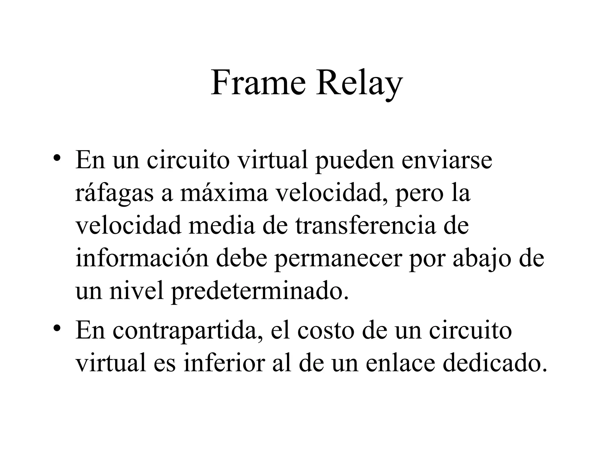 Frame Relay En un circuito virtual pueden enviarse ráfagas a máxima velocidad, pero la velocidad media de transferencia de información debe permanecer por abajo de un nivel predeterminado. En contrapartida, el costo de un circuito virtual es inferior al de un enlace dedicado. 
