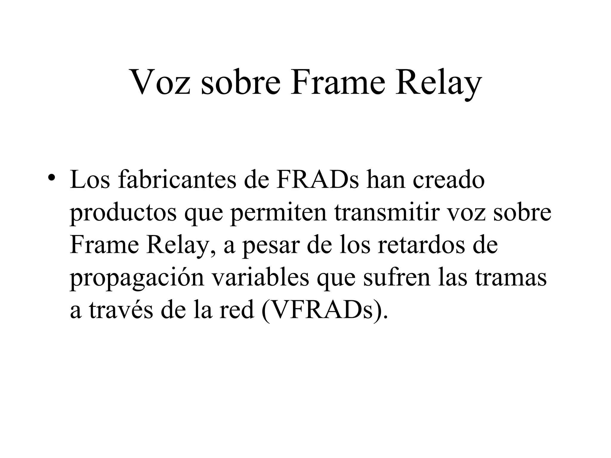 Voz sobre Frame Relay Los fabricantes de FRADs han creado productos que permiten transmitir voz sobre Frame Relay, a pesar de los retardos de propagación variables que sufren las tramas a través de la red (VFRADs). 