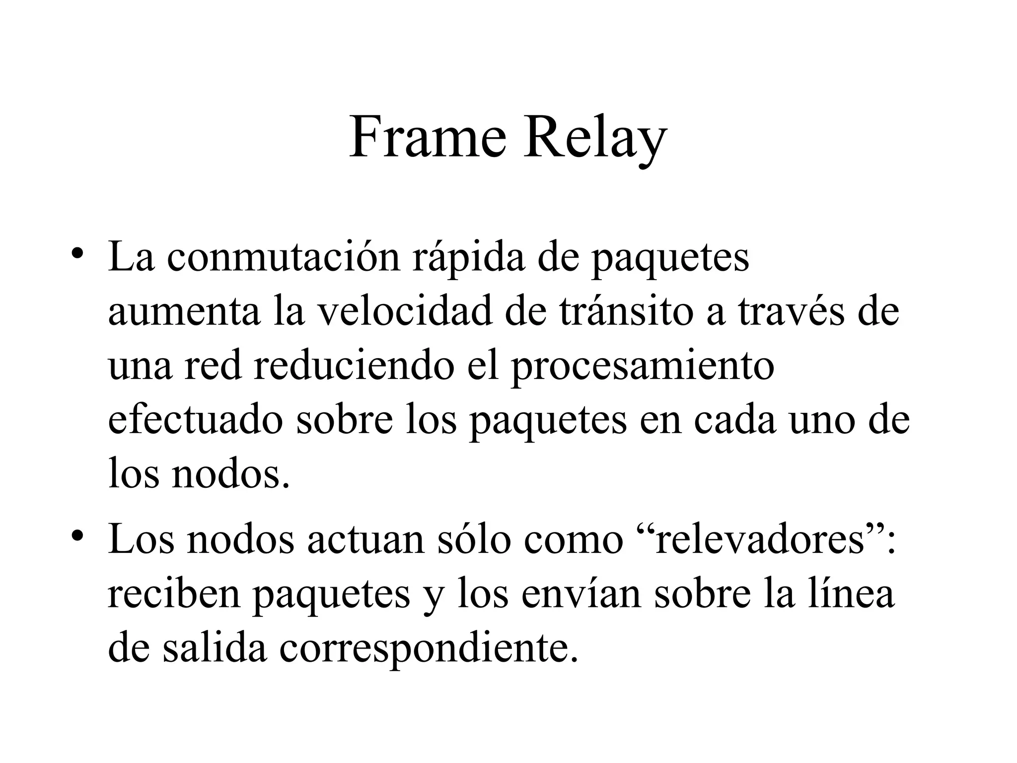Frame Relay La conmutación rápida de paquetes aumenta la velocidad de tránsito a través de una red reduciendo el procesamiento efectuado sobre los paquetes en cada uno de los nodos. Los nodos actuan sólo como “relevadores”: reciben paquetes y los envían sobre la línea de salida correspondiente. 
