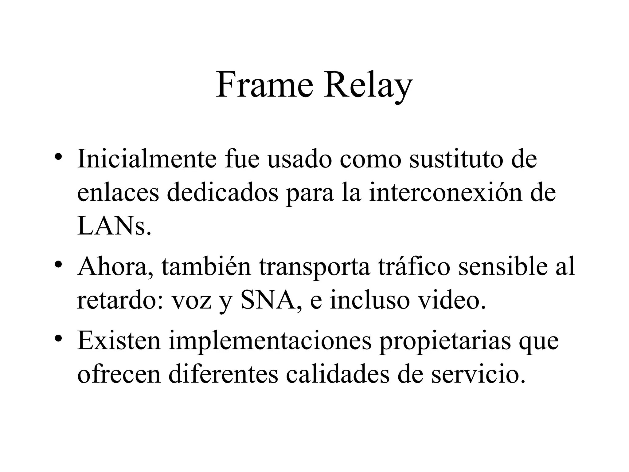 Frame Relay Inicialmente fue usado como sustituto de enlaces dedicados para la interconexión de LANs.  Ahora, también transporta tráfico sensible al retardo: voz y SNA, e incluso video. Existen implementaciones propietarias que ofrecen diferentes calidades de servicio. 