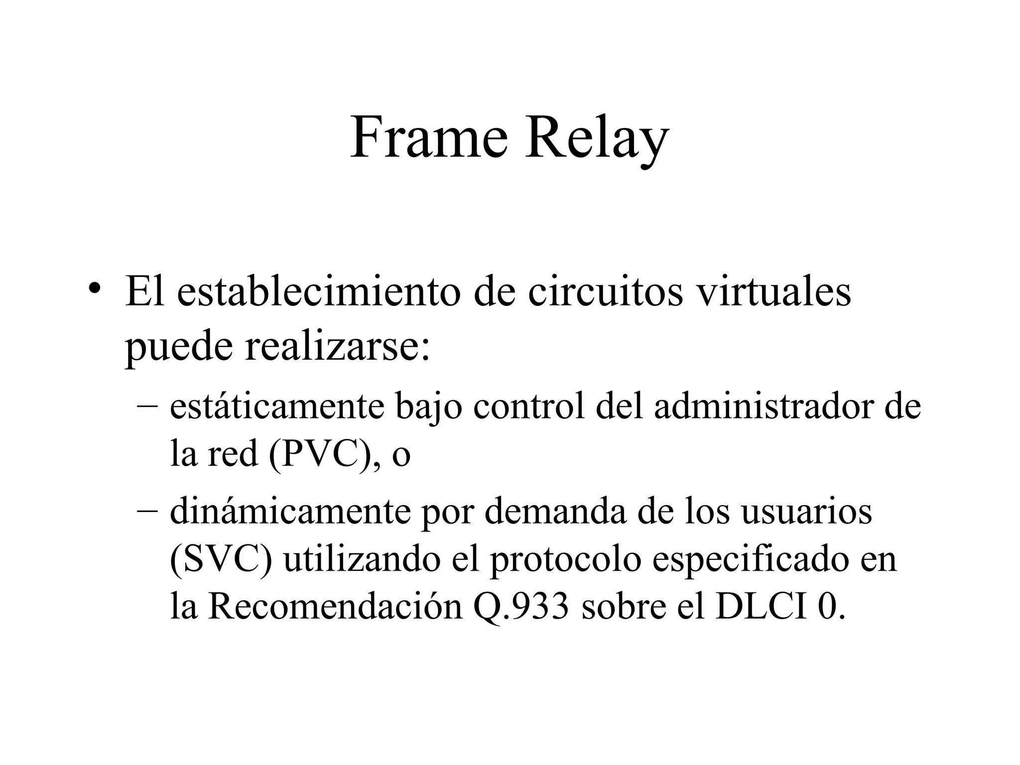 Frame Relay El establecimiento de circuitos virtuales puede realizarse: estáticamente bajo control del administrador de la red (PVC), o dinámicamente por demanda de los usuarios (SVC) utilizando el protocolo especificado en la Recomendación Q.933 sobre el DLCI 0. 