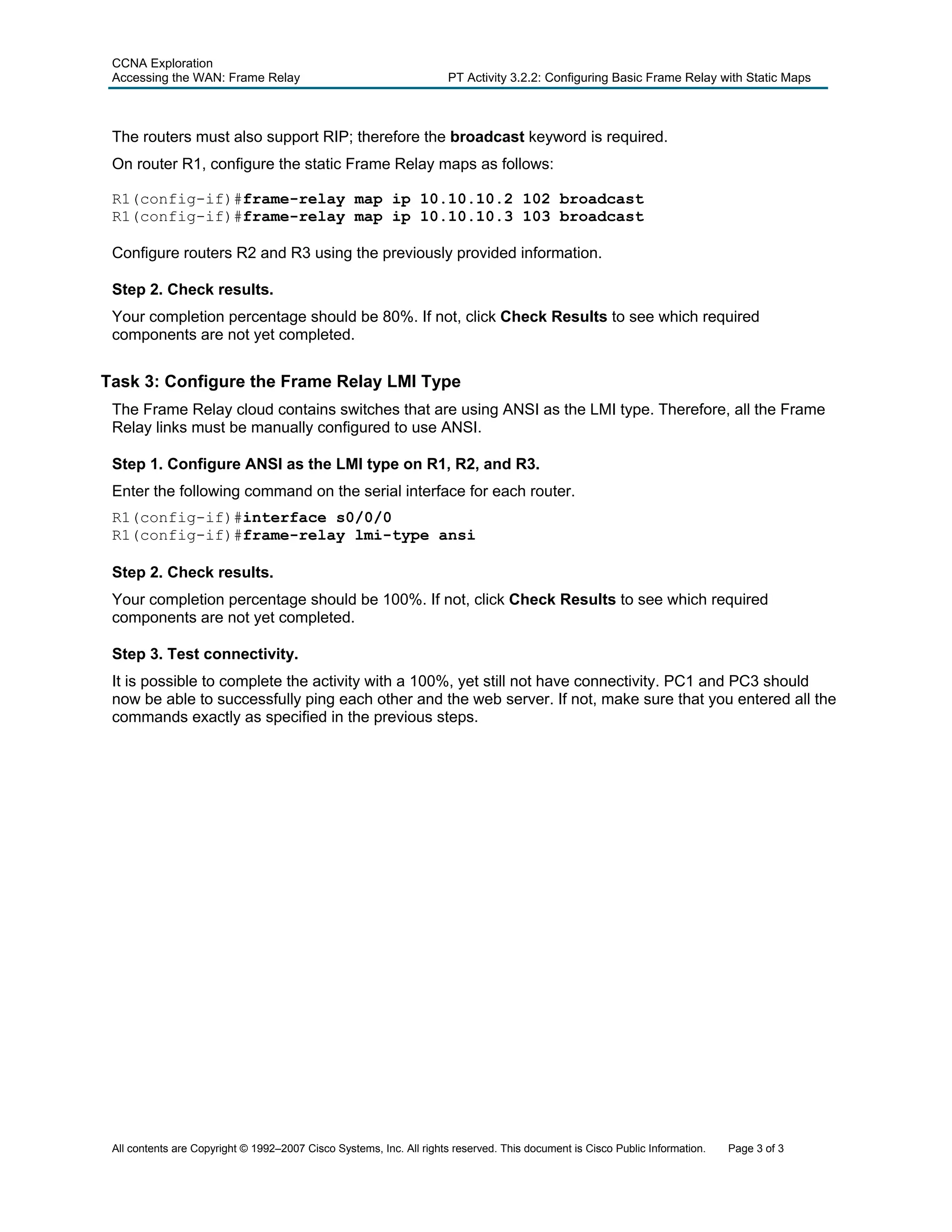 CCNA Exploration
Accessing the WAN: Frame Relay PT Activity 3.2.2: Configuring Basic Frame Relay with Static Maps
All contents are Copyright © 1992–2007 Cisco Systems, Inc. All rights reserved. This document is Cisco Public Information. Page 3 of 3
The routers must also support RIP; therefore the broadcast keyword is required.
On router R1, configure the static Frame Relay maps as follows:
R1(config-if)#frame-relay map ip 10.10.10.2 102 broadcast
R1(config-if)#frame-relay map ip 10.10.10.3 103 broadcast
Configure routers R2 and R3 using the previously provided information.
Step 2. Check results.
Your completion percentage should be 80%. If not, click Check Results to see which required
components are not yet completed.
Task 3: Configure the Frame Relay LMI Type
The Frame Relay cloud contains switches that are using ANSI as the LMI type. Therefore, all the Frame
Relay links must be manually configured to use ANSI.
Step 1. Configure ANSI as the LMI type on R1, R2, and R3.
Enter the following command on the serial interface for each router.
R1(config-if)#interface s0/0/0
R1(config-if)#frame-relay lmi-type ansi
Step 2. Check results.
Your completion percentage should be 100%. If not, click Check Results to see which required
components are not yet completed.
Step 3. Test connectivity.
It is possible to complete the activity with a 100%, yet still not have connectivity. PC1 and PC3 should
now be able to successfully ping each other and the web server. If not, make sure that you entered all the
commands exactly as specified in the previous steps.
 