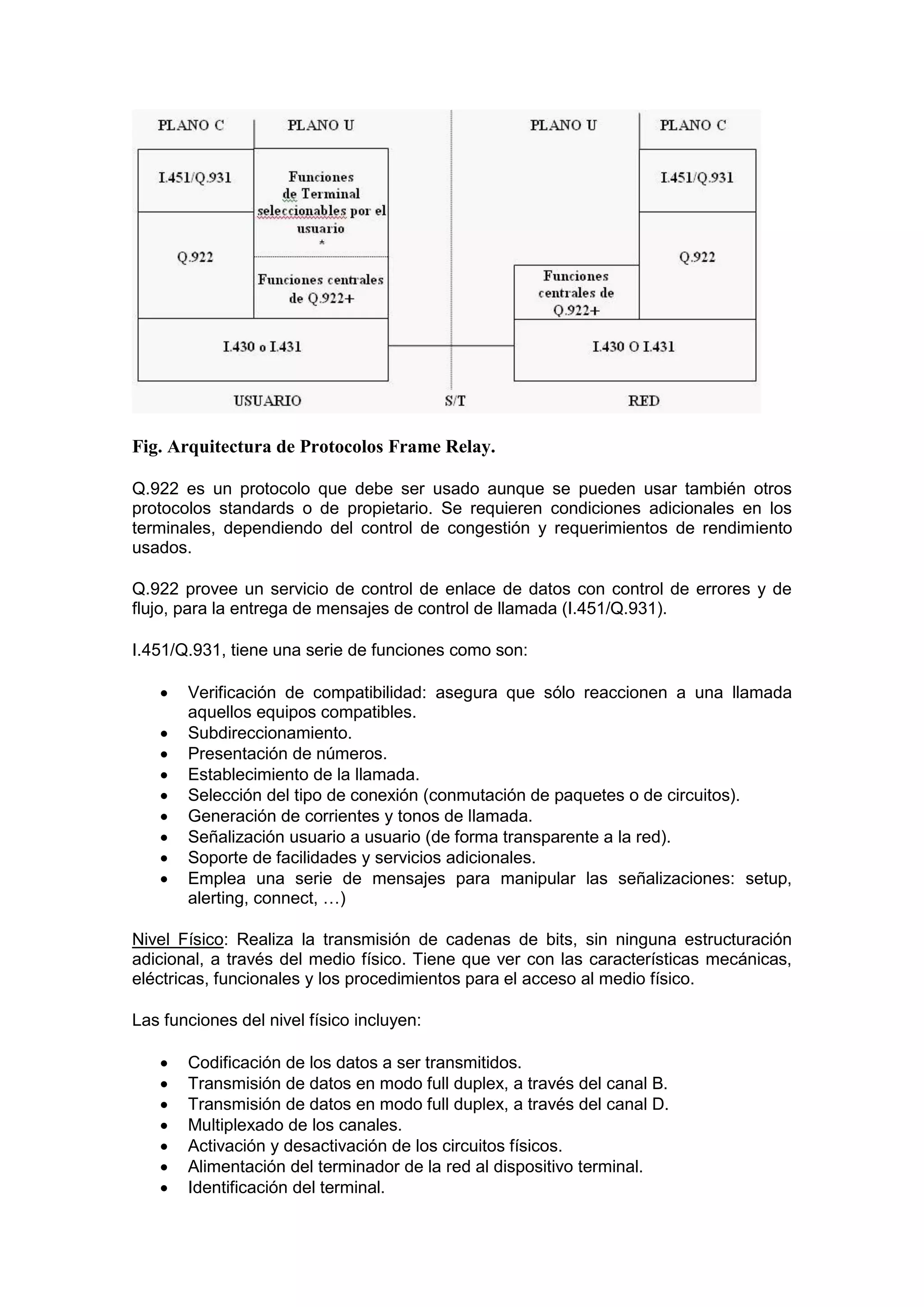 Fig. Arquitectura de Protocolos Frame Relay.
Q.922 es un protocolo que debe ser usado aunque se pueden usar también otros
protocolos standards o de propietario. Se requieren condiciones adicionales en los
terminales, dependiendo del control de congestión y requerimientos de rendimiento
usados.
Q.922 provee un servicio de control de enlace de datos con control de errores y de
flujo, para la entrega de mensajes de control de llamada (I.451/Q.931).
I.451/Q.931, tiene una serie de funciones como son:










Verificación de compatibilidad: asegura que sólo reaccionen a una llamada
aquellos equipos compatibles.
Subdireccionamiento.
Presentación de números.
Establecimiento de la llamada.
Selección del tipo de conexión (conmutación de paquetes o de circuitos).
Generación de corrientes y tonos de llamada.
Señalización usuario a usuario (de forma transparente a la red).
Soporte de facilidades y servicios adicionales.
Emplea una serie de mensajes para manipular las señalizaciones: setup,
alerting, connect, …)

Nivel Físico: Realiza la transmisión de cadenas de bits, sin ninguna estructuración
adicional, a través del medio físico. Tiene que ver con las características mecánicas,
eléctricas, funcionales y los procedimientos para el acceso al medio físico.
Las funciones del nivel físico incluyen:








Codificación de los datos a ser transmitidos.
Transmisión de datos en modo full duplex, a través del canal B.
Transmisión de datos en modo full duplex, a través del canal D.
Multiplexado de los canales.
Activación y desactivación de los circuitos físicos.
Alimentación del terminador de la red al dispositivo terminal.
Identificación del terminal.

 