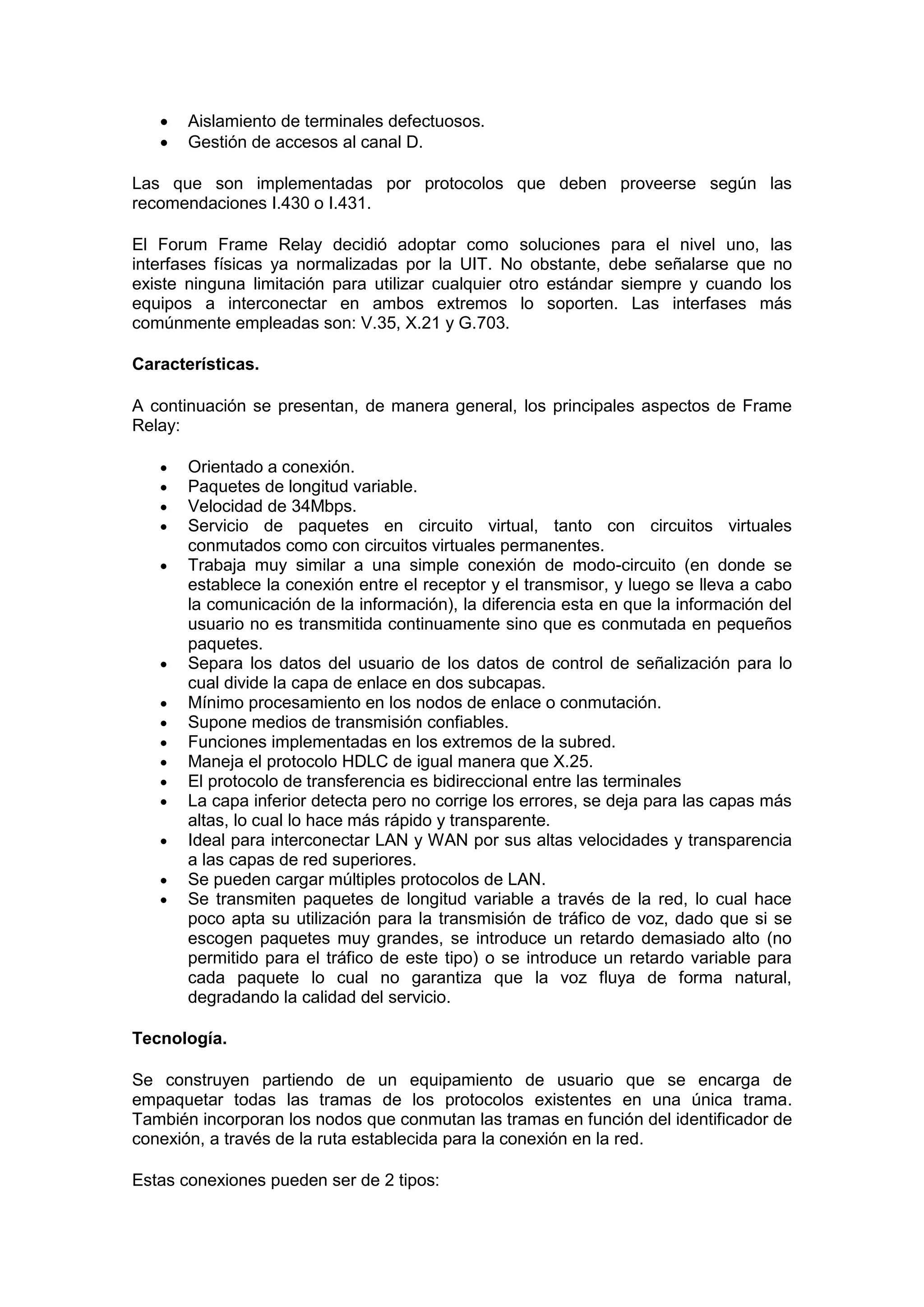 


Aislamiento de terminales defectuosos.
Gestión de accesos al canal D.

Las que son implementadas por protocolos que deben proveerse según las
recomendaciones I.430 o I.431.
El Forum Frame Relay decidió adoptar como soluciones para el nivel uno, las
interfases físicas ya normalizadas por la UIT. No obstante, debe señalarse que no
existe ninguna limitación para utilizar cualquier otro estándar siempre y cuando los
equipos a interconectar en ambos extremos lo soporten. Las interfases más
comúnmente empleadas son: V.35, X.21 y G.703.
Características.
A continuación se presentan, de manera general, los principales aspectos de Frame
Relay:

















Orientado a conexión.
Paquetes de longitud variable.
Velocidad de 34Mbps.
Servicio de paquetes en circuito virtual, tanto con circuitos virtuales
conmutados como con circuitos virtuales permanentes.
Trabaja muy similar a una simple conexión de modo-circuito (en donde se
establece la conexión entre el receptor y el transmisor, y luego se lleva a cabo
la comunicación de la información), la diferencia esta en que la información del
usuario no es transmitida continuamente sino que es conmutada en pequeños
paquetes.
Separa los datos del usuario de los datos de control de señalización para lo
cual divide la capa de enlace en dos subcapas.
Mínimo procesamiento en los nodos de enlace o conmutación.
Supone medios de transmisión confiables.
Funciones implementadas en los extremos de la subred.
Maneja el protocolo HDLC de igual manera que X.25.
El protocolo de transferencia es bidireccional entre las terminales
La capa inferior detecta pero no corrige los errores, se deja para las capas más
altas, lo cual lo hace más rápido y transparente.
Ideal para interconectar LAN y WAN por sus altas velocidades y transparencia
a las capas de red superiores.
Se pueden cargar múltiples protocolos de LAN.
Se transmiten paquetes de longitud variable a través de la red, lo cual hace
poco apta su utilización para la transmisión de tráfico de voz, dado que si se
escogen paquetes muy grandes, se introduce un retardo demasiado alto (no
permitido para el tráfico de este tipo) o se introduce un retardo variable para
cada paquete lo cual no garantiza que la voz fluya de forma natural,
degradando la calidad del servicio.

Tecnología.
Se construyen partiendo de un equipamiento de usuario que se encarga de
empaquetar todas las tramas de los protocolos existentes en una única trama.
También incorporan los nodos que conmutan las tramas en función del identificador de
conexión, a través de la ruta establecida para la conexión en la red.
Estas conexiones pueden ser de 2 tipos:

 