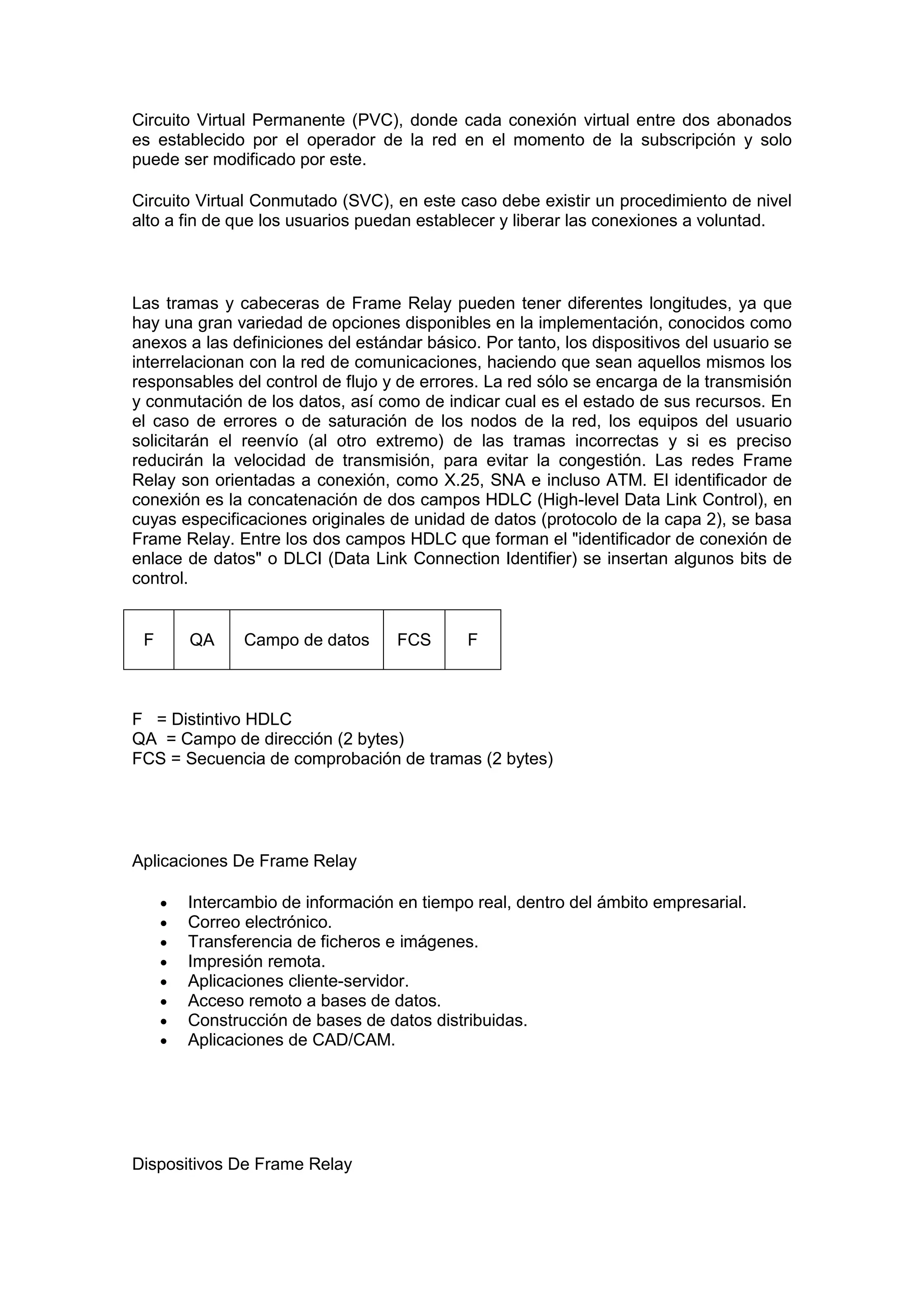 Circuito Virtual Permanente (PVC), donde cada conexión virtual entre dos abonados
es establecido por el operador de la red en el momento de la subscripción y solo
puede ser modificado por este.
Circuito Virtual Conmutado (SVC), en este caso debe existir un procedimiento de nivel
alto a fin de que los usuarios puedan establecer y liberar las conexiones a voluntad.

Las tramas y cabeceras de Frame Relay pueden tener diferentes longitudes, ya que
hay una gran variedad de opciones disponibles en la implementación, conocidos como
anexos a las definiciones del estándar básico. Por tanto, los dispositivos del usuario se
interrelacionan con la red de comunicaciones, haciendo que sean aquellos mismos los
responsables del control de flujo y de errores. La red sólo se encarga de la transmisión
y conmutación de los datos, así como de indicar cual es el estado de sus recursos. En
el caso de errores o de saturación de los nodos de la red, los equipos del usuario
solicitarán el reenvío (al otro extremo) de las tramas incorrectas y si es preciso
reducirán la velocidad de transmisión, para evitar la congestión. Las redes Frame
Relay son orientadas a conexión, como X.25, SNA e incluso ATM. El identificador de
conexión es la concatenación de dos campos HDLC (High-level Data Link Control), en
cuyas especificaciones originales de unidad de datos (protocolo de la capa 2), se basa
Frame Relay. Entre los dos campos HDLC que forman el "identificador de conexión de
enlace de datos" o DLCI (Data Link Connection Identifier) se insertan algunos bits de
control.

F

QA

Campo de datos

FCS

F

F = Distintivo HDLC
QA = Campo de dirección (2 bytes)
FCS = Secuencia de comprobación de tramas (2 bytes)

Aplicaciones De Frame Relay









Intercambio de información en tiempo real, dentro del ámbito empresarial.
Correo electrónico.
Transferencia de ficheros e imágenes.
Impresión remota.
Aplicaciones cliente-servidor.
Acceso remoto a bases de datos.
Construcción de bases de datos distribuidas.
Aplicaciones de CAD/CAM.

Dispositivos De Frame Relay

 