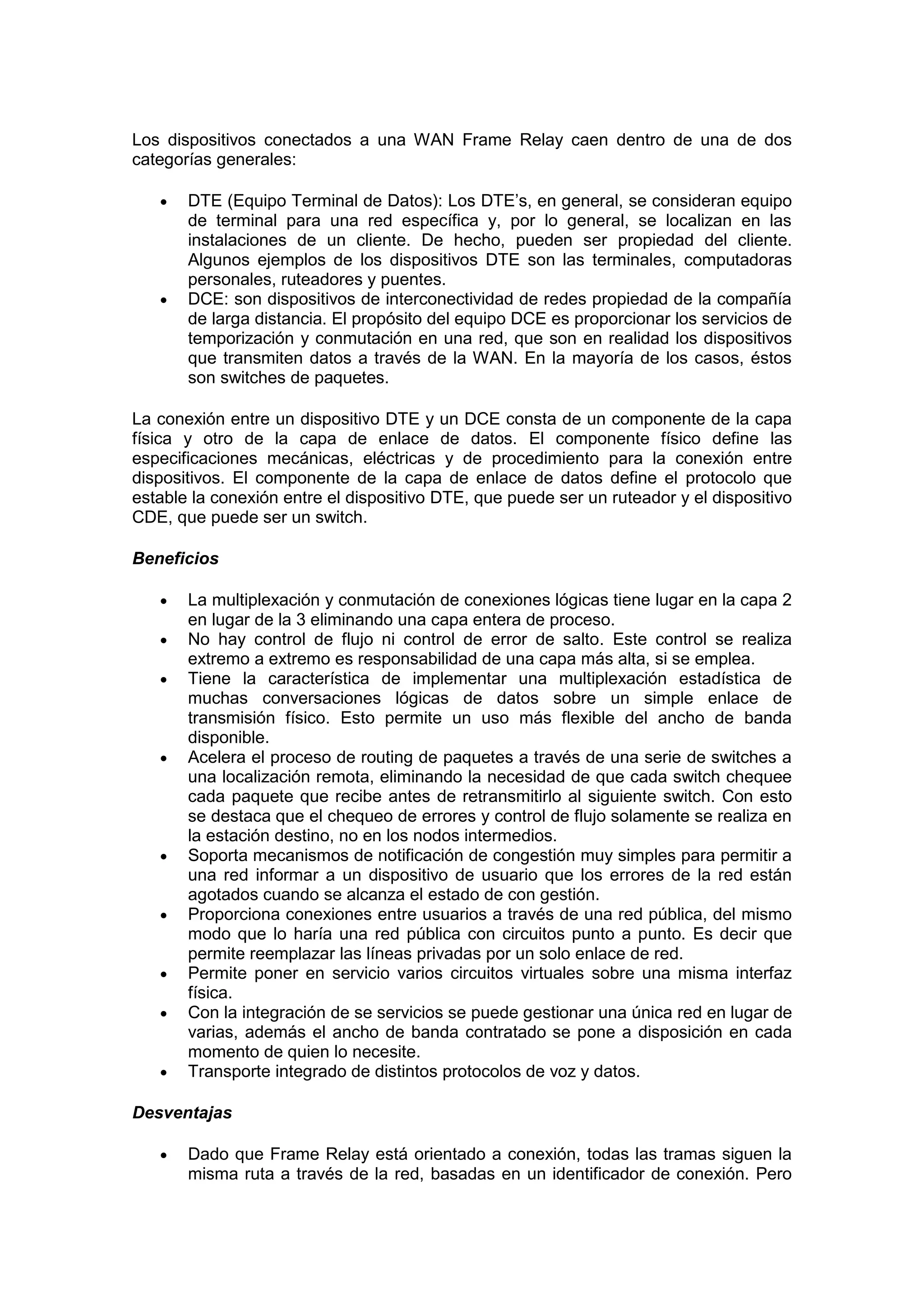 Los dispositivos conectados a una WAN Frame Relay caen dentro de una de dos
categorías generales:




DTE (Equipo Terminal de Datos): Los DTE’s, en general, se consideran equipo
de terminal para una red específica y, por lo general, se localizan en las
instalaciones de un cliente. De hecho, pueden ser propiedad del cliente.
Algunos ejemplos de los dispositivos DTE son las terminales, computadoras
personales, ruteadores y puentes.
DCE: son dispositivos de interconectividad de redes propiedad de la compañía
de larga distancia. El propósito del equipo DCE es proporcionar los servicios de
temporización y conmutación en una red, que son en realidad los dispositivos
que transmiten datos a través de la WAN. En la mayoría de los casos, éstos
son switches de paquetes.

La conexión entre un dispositivo DTE y un DCE consta de un componente de la capa
física y otro de la capa de enlace de datos. El componente físico define las
especificaciones mecánicas, eléctricas y de procedimiento para la conexión entre
dispositivos. El componente de la capa de enlace de datos define el protocolo que
estable la conexión entre el dispositivo DTE, que puede ser un ruteador y el dispositivo
CDE, que puede ser un switch.
Beneficios















La multiplexación y conmutación de conexiones lógicas tiene lugar en la capa 2
en lugar de la 3 eliminando una capa entera de proceso.
No hay control de flujo ni control de error de salto. Este control se realiza
extremo a extremo es responsabilidad de una capa más alta, si se emplea.
Tiene la característica de implementar una multiplexación estadística de
muchas conversaciones lógicas de datos sobre un simple enlace de
transmisión físico. Esto permite un uso más flexible del ancho de banda
disponible.
Acelera el proceso de routing de paquetes a través de una serie de switches a
una localización remota, eliminando la necesidad de que cada switch chequee
cada paquete que recibe antes de retransmitirlo al siguiente switch. Con esto
se destaca que el chequeo de errores y control de flujo solamente se realiza en
la estación destino, no en los nodos intermedios.
Soporta mecanismos de notificación de congestión muy simples para permitir a
una red informar a un dispositivo de usuario que los errores de la red están
agotados cuando se alcanza el estado de con gestión.
Proporciona conexiones entre usuarios a través de una red pública, del mismo
modo que lo haría una red pública con circuitos punto a punto. Es decir que
permite reemplazar las líneas privadas por un solo enlace de red.
Permite poner en servicio varios circuitos virtuales sobre una misma interfaz
física.
Con la integración de se servicios se puede gestionar una única red en lugar de
varias, además el ancho de banda contratado se pone a disposición en cada
momento de quien lo necesite.
Transporte integrado de distintos protocolos de voz y datos.

Desventajas


Dado que Frame Relay está orientado a conexión, todas las tramas siguen la
misma ruta a través de la red, basadas en un identificador de conexión. Pero

 