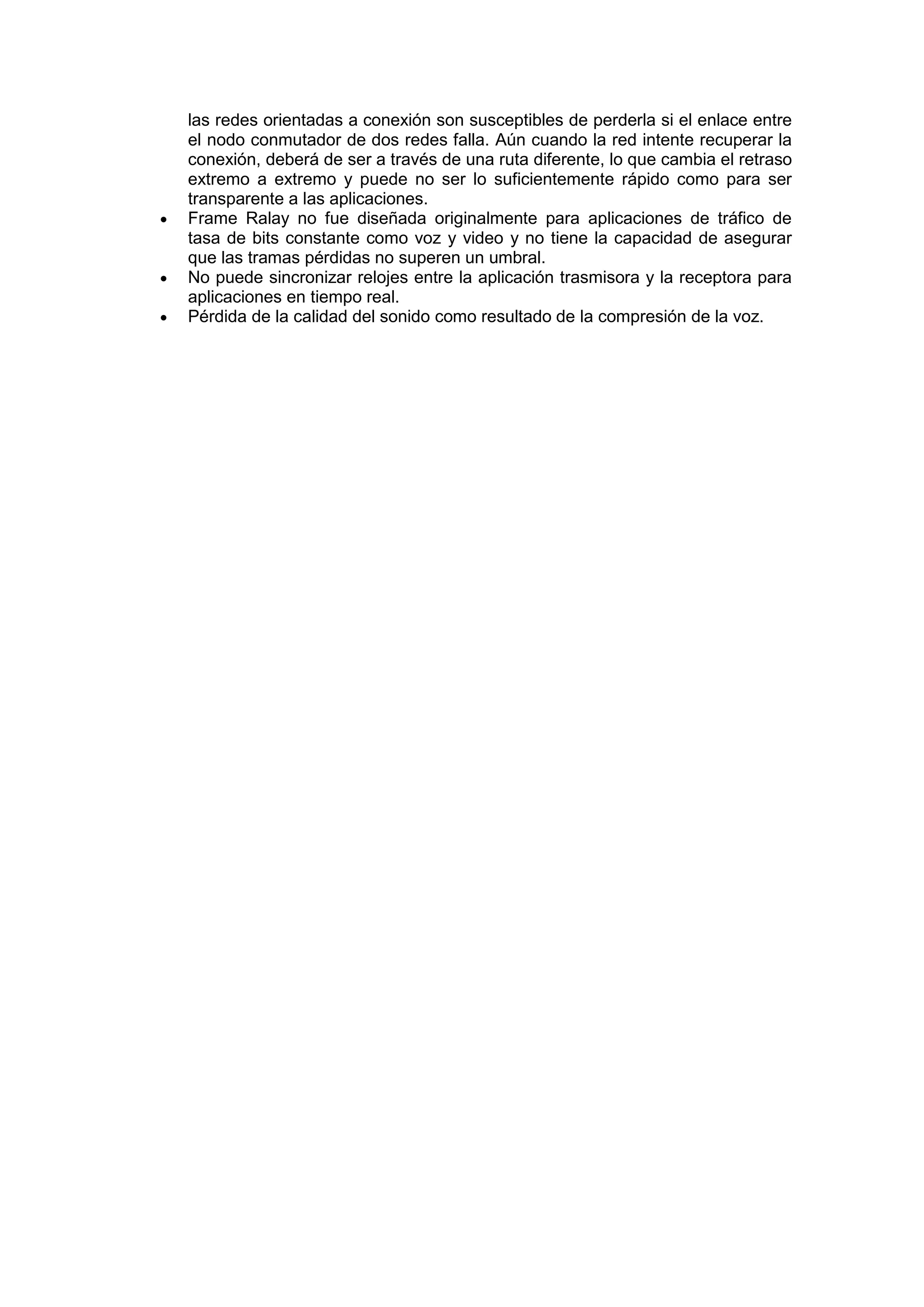 




las redes orientadas a conexión son susceptibles de perderla si el enlace entre
el nodo conmutador de dos redes falla. Aún cuando la red intente recuperar la
conexión, deberá de ser a través de una ruta diferente, lo que cambia el retraso
extremo a extremo y puede no ser lo suficientemente rápido como para ser
transparente a las aplicaciones.
Frame Ralay no fue diseñada originalmente para aplicaciones de tráfico de
tasa de bits constante como voz y video y no tiene la capacidad de asegurar
que las tramas pérdidas no superen un umbral.
No puede sincronizar relojes entre la aplicación trasmisora y la receptora para
aplicaciones en tiempo real.
Pérdida de la calidad del sonido como resultado de la compresión de la voz.

 