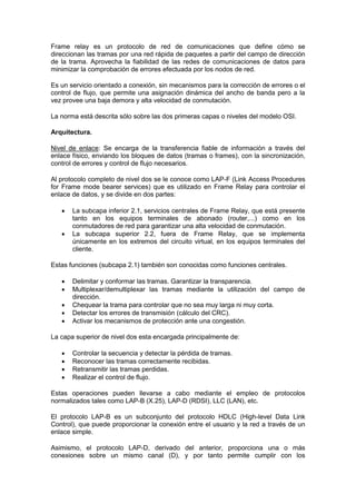 Frame relay es un protocolo de red de comunicaciones que define cómo se
direccionan las tramas por una red rápida de paquetes a partir del campo de dirección
de la trama. Aprovecha la fiabilidad de las redes de comunicaciones de datos para
minimizar la comprobación de errores efectuada por los nodos de red.
Es un servicio orientado a conexión, sin mecanismos para la corrección de errores o el
control de flujo, que permite una asignación dinámica del ancho de banda pero a la
vez provee una baja demora y alta velocidad de conmutación.
La norma está descrita sólo sobre las dos primeras capas o niveles del modelo OSI.
Arquitectura.
Nivel de enlace: Se encarga de la transferencia fiable de información a través del
enlace físico, enviando los bloques de datos (tramas o frames), con la sincronización,
control de errores y control de flujo necesarios.
Al protocolo completo de nivel dos se le conoce como LAP-F (Link Access Procedures
for Frame mode bearer services) que es utilizado en Frame Relay para controlar el
enlace de datos, y se divide en dos partes:



La subcapa inferior 2.1, servicios centrales de Frame Relay, que está presente
tanto en los equipos terminales de abonado (router,...) como en los
conmutadores de red para garantizar una alta velocidad de conmutación.
La subcapa superior 2.2, fuera de Frame Relay, que se implementa
únicamente en los extremos del circuito virtual, en los equipos terminales del
cliente.

Estas funciones (subcapa 2.1) también son conocidas como funciones centrales.






Delimitar y conformar las tramas. Garantizar la transparencia.
Multiplexar/demultiplexar las tramas mediante la utilización del campo de
dirección.
Chequear la trama para controlar que no sea muy larga ni muy corta.
Detectar los errores de transmisión (cálculo del CRC).
Activar los mecanismos de protección ante una congestión.

La capa superior de nivel dos esta encargada principalmente de:





Controlar la secuencia y detectar la pérdida de tramas.
Reconocer las tramas correctamente recibidas.
Retransmitir las tramas perdidas.
Realizar el control de flujo.

Estas operaciones pueden llevarse a cabo mediante el empleo de protocolos
normalizados tales como LAP-B (X.25), LAP-D (RDSI), LLC (LAN), etc.
El protocolo LAP-B es un subconjunto del protocolo HDLC (High-level Data Link
Control), que puede proporcionar la conexión entre el usuario y la red a través de un
enlace simple.
Asimismo, el protocolo LAP-D, derivado del anterior, proporciona una o más
conexiones sobre un mismo canal (D), y por tanto permite cumplir con los

 