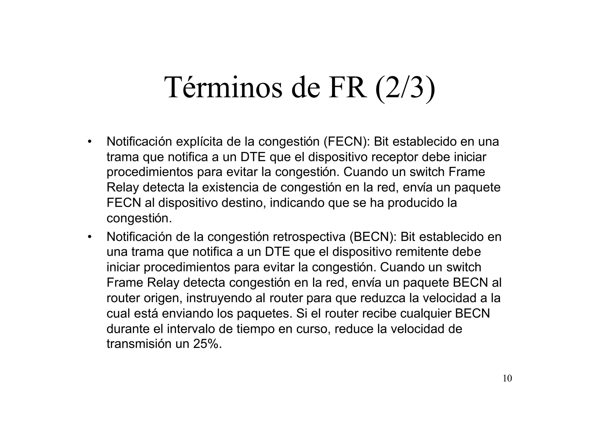 Términos de FR (2/3)
•

•

Notificación explícita de la congestión (FECN): Bit establecido en una
trama que notifica a un DTE que el dispositivo receptor debe iniciar
procedimientos para evitar la congestión. Cuando un switch Frame
Relay detecta la existencia de congestión en la red, envía un paquete
FECN al dispositivo destino, indicando que se ha producido la
congestión.
Notificación de la congestión retrospectiva (BECN): Bit establecido en
una trama que notifica a un DTE que el dispositivo remitente debe
iniciar procedimientos para evitar la congestión. Cuando un switch
Frame Relay detecta congestión en la red, envía un paquete BECN al
router origen, instruyendo al router para que reduzca la velocidad a la
cual está enviando los paquetes. Si el router recibe cualquier BECN
durante el intervalo de tiempo en curso, reduce la velocidad de
transmisión un 25%.
10

 